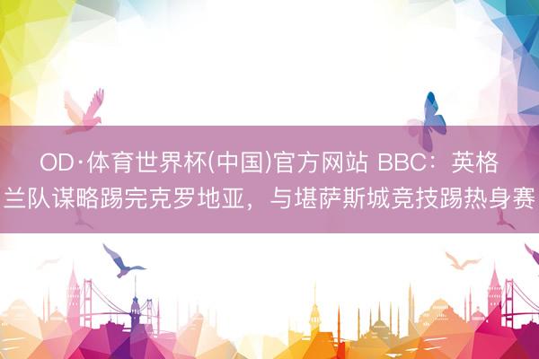 OD·体育世界杯(中国)官方网站 BBC：英格兰队谋略踢完克罗地亚，与堪萨斯城竞技踢热身赛