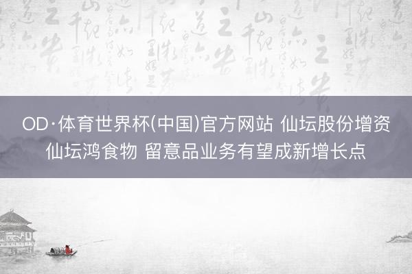 OD·体育世界杯(中国)官方网站 仙坛股份增资仙坛鸿食物 留意品业务有望成新增长点