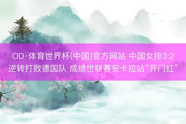 OD·体育世界杯(中国)官方网站 中国女排3:2逆转打败德国队 成绩世联赛安卡拉站“开门红”